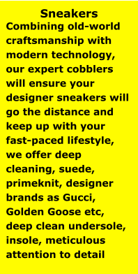 Sneakers Combining old-world craftsmanship with modern technology, our expert cobblers will ensure your designer sneakers will go the distance and keep up with your fast-paced lifestyle, we offer deep cleaning, suede, primeknit, designer brands as Gucci, Golden Goose etc, deep clean undersole, insole, meticulous attention to detail