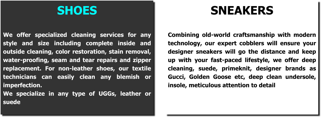 SHOES  We offer specialized cleaning services for any style and size including complete inside and outside cleaning, color restoration, stain removal, water-proofing, seam and tear repairs and zipper replacement. For non-leather shoes, our textile technicians can easily clean any blemish or imperfection. We specialize in any type of UGGs, leather or suede  SNEAKERS  Combining old-world craftsmanship with modern technology, our expert cobblers will ensure your designer sneakers will go the distance and keep up with your fast-paced lifestyle, we offer deep cleaning, suede, primeknit, designer brands as Gucci, Golden Goose etc, deep clean undersole, insole, meticulous attention to detail